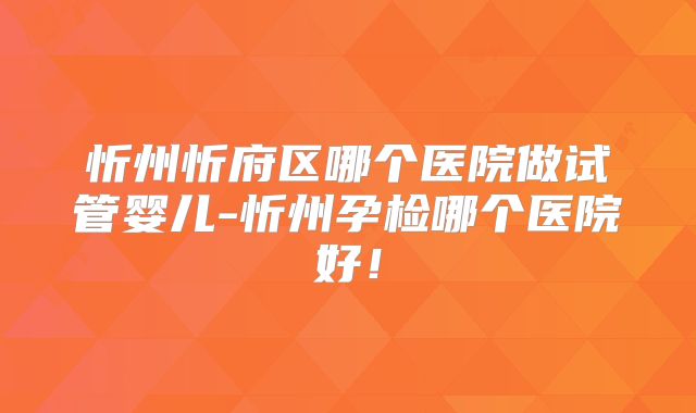 忻州忻府区哪个医院做试管婴儿-忻州孕检哪个医院好！