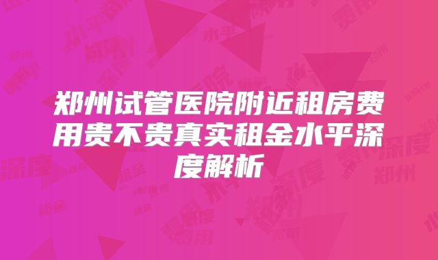 郑州试管医院附近租房费用贵不贵真实租金水平深度解析