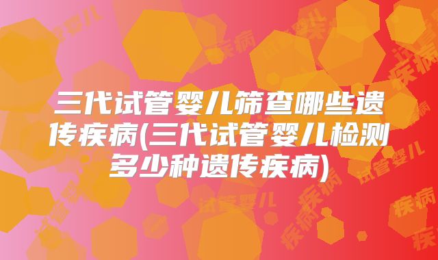 三代试管婴儿筛查哪些遗传疾病(三代试管婴儿检测多少种遗传疾病)