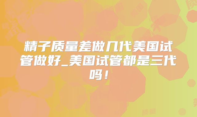 精子质量差做几代美国试管做好_美国试管都是三代吗！