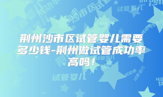荆州沙市区试管婴儿需要多少钱-荆州做试管成功率高吗！