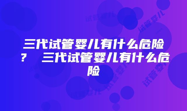 三代试管婴儿有什么危险？ 三代试管婴儿有什么危险
