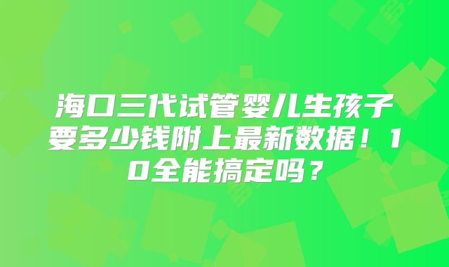 海口三代试管婴儿生孩子要多少钱附上最新数据！10全能搞定吗？