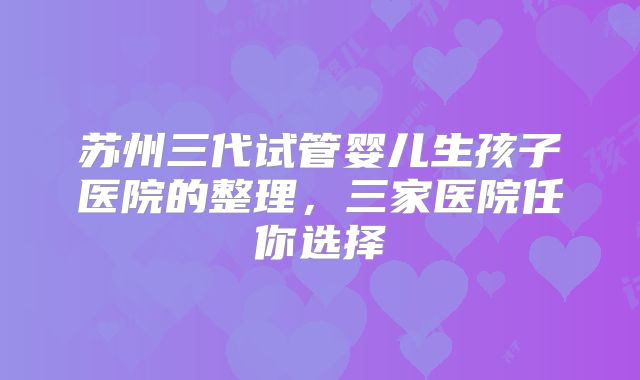 苏州三代试管婴儿生孩子医院的整理，三家医院任你选择