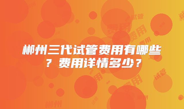 郴州三代试管费用有哪些？费用详情多少？