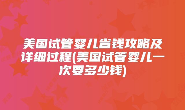 美国试管婴儿省钱攻略及详细过程(美国试管婴儿一次要多少钱)