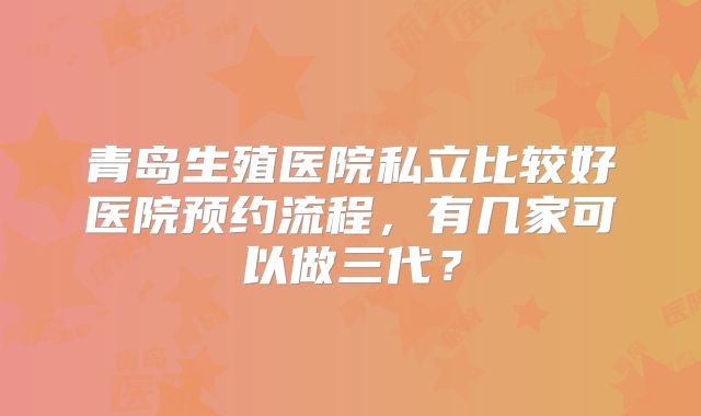 青岛生殖医院私立比较好医院预约流程，有几家可以做三代？