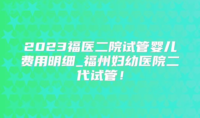 2023福医二院试管婴儿费用明细_福州妇幼医院二代试管!