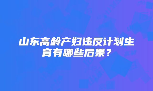 山东高龄产妇违反计划生育有哪些后果？