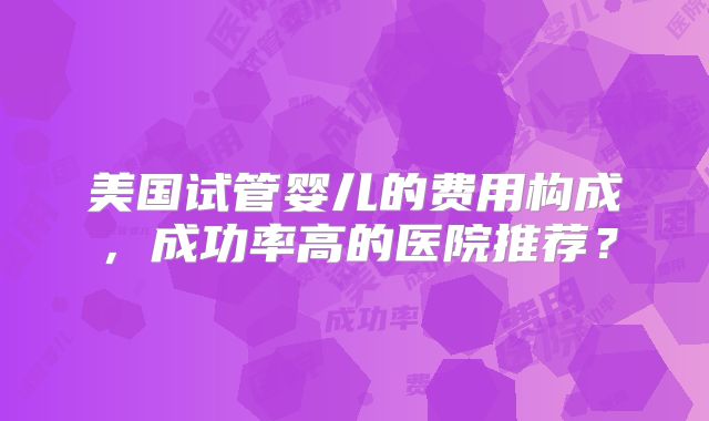 美国试管婴儿的费用构成，成功率高的医院推荐？