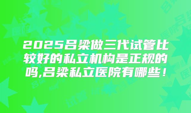 2025吕梁做三代试管比较好的私立机构是正规的吗,吕梁私立医院有哪些！
