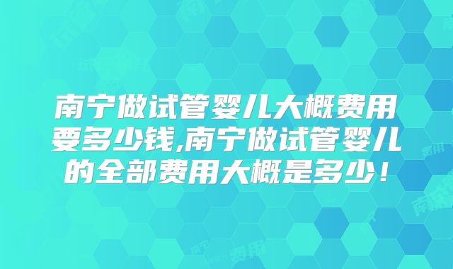 南宁做试管婴儿大概费用要多少钱,南宁做试管婴儿的全部费用大概是多少！