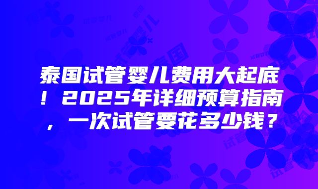泰国试管婴儿费用大起底！2025年详细预算指南，一次试管要花多少钱？