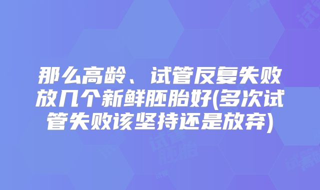 那么高龄、试管反复失败放几个新鲜胚胎好(多次试管失败该坚持还是放弃)