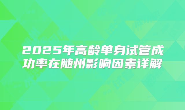 2025年高龄单身试管成功率在随州影响因素详解