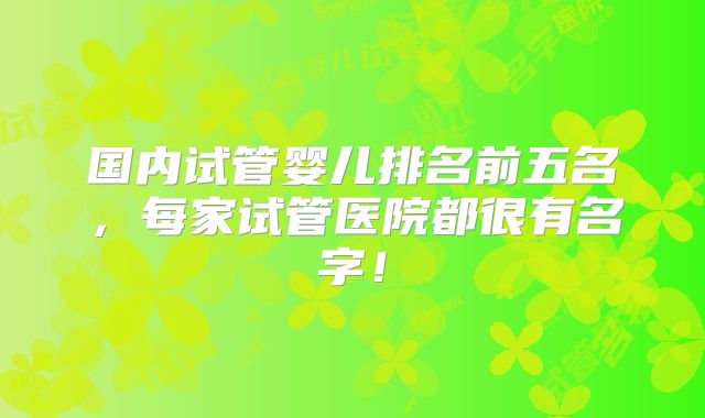 国内试管婴儿排名前五名,每家试管医院都很有名字!