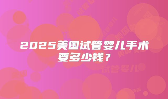 2025美国试管婴儿手术要多少钱？
