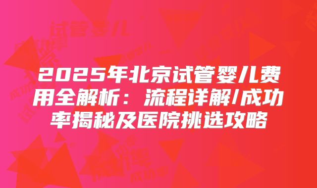2025年北京试管婴儿费用全解析:流程详解/成功率揭秘及医院挑选攻略