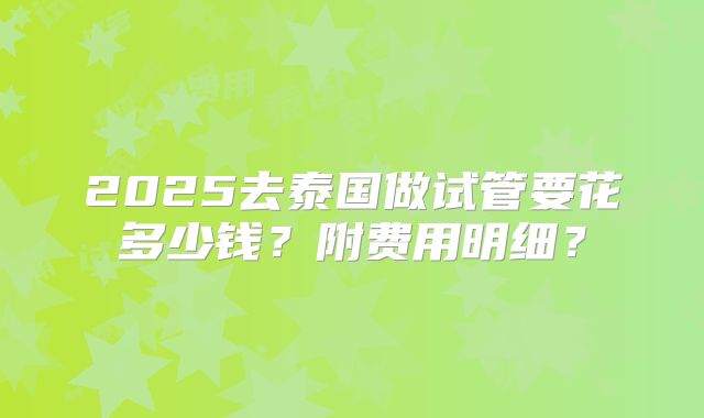 2025去泰国做试管要花多少钱?附费用明细?