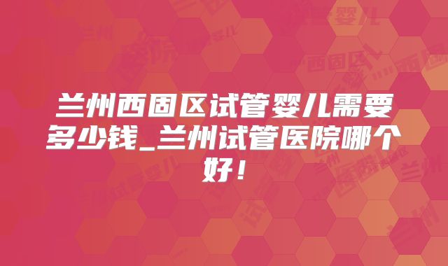 兰州西固区试管婴儿需要多少钱_兰州试管医院哪个好！