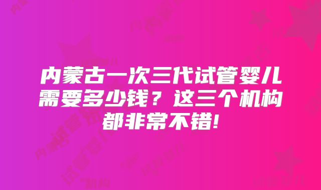 内蒙古一次三代试管婴儿需要多少钱？这三个机构都非常不错!
