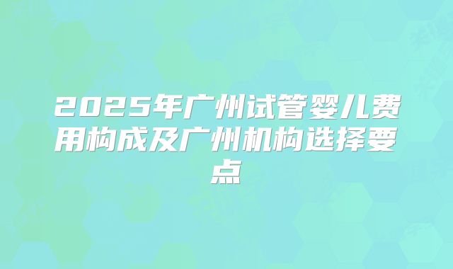 2025年广州试管婴儿费用构成及广州机构选择要点