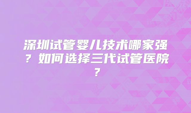 深圳试管婴儿技术哪家强？如何选择三代试管医院？
