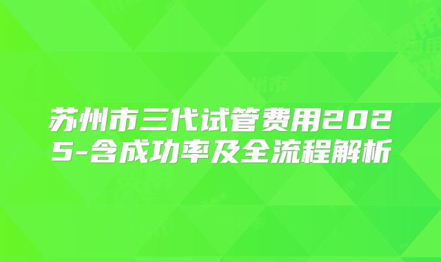 苏州市三代试管费用2025-含成功率及全流程解析