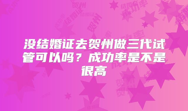 没结婚证去贺州做三代试管可以吗？成功率是不是很高