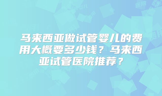 马来西亚做试管婴儿的费用大概要多少钱?马来西亚试管医院推荐?