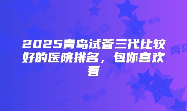 2025青岛试管三代比较好的医院排名,包你喜欢看