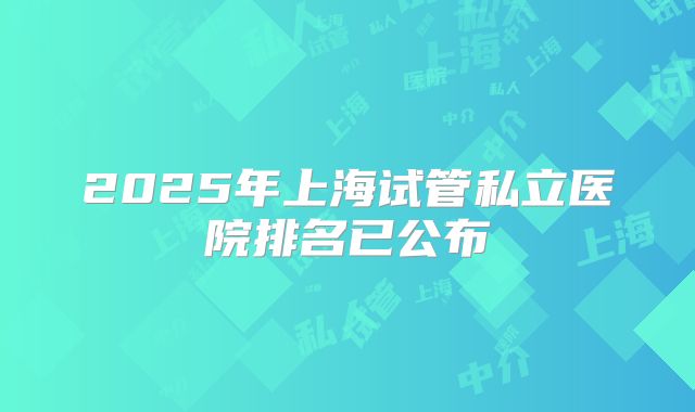 2025年上海试管私立医院排名已公布