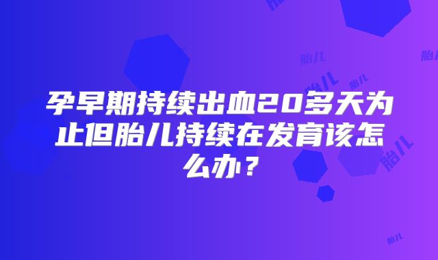 孕早期持续出血20多天为止但胎儿持续在发育该怎么办?