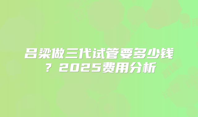吕梁做三代试管要多少钱？2025费用分析