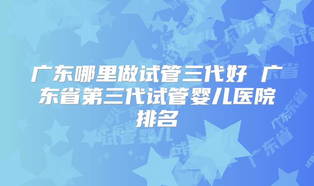广东哪里做试管三代好 广东省第三代试管婴儿医院排名