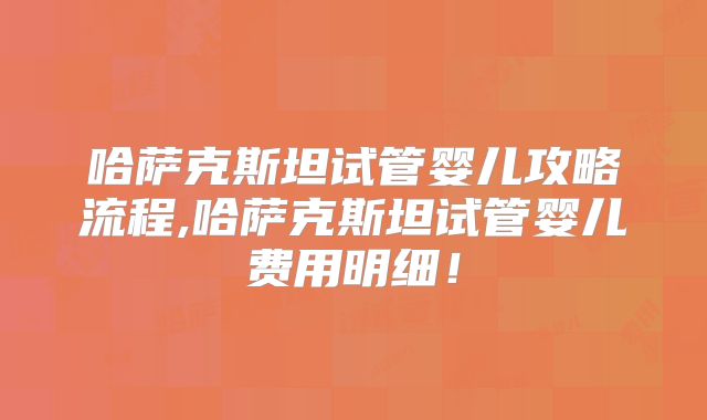 哈萨克斯坦试管婴儿攻略流程,哈萨克斯坦试管婴儿费用明细！