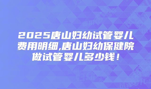 2025唐山妇幼试管婴儿费用明细,唐山妇幼保健院做试管婴儿多少钱！