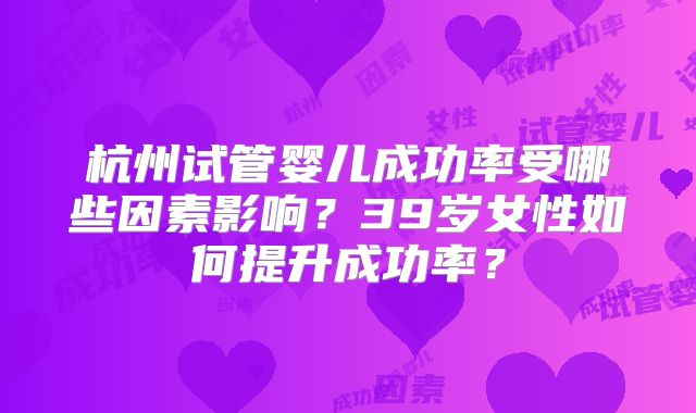 杭州试管婴儿成功率受哪些因素影响？39岁女性如何提升成功率？