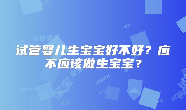 试管婴儿生宝宝好不好?应不应该做生宝宝?