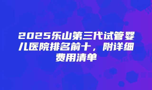 2025乐山第三代试管婴儿医院排名前十，附详细费用清单