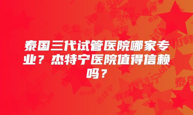泰国三代试管医院哪家专业?杰特宁医院值得信赖吗?