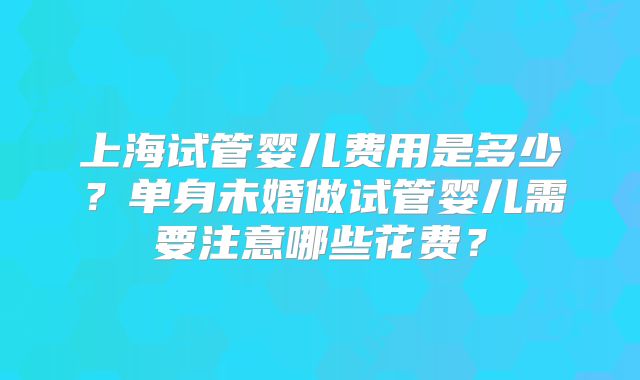 上海试管婴儿费用是多少？单身未婚做试管婴儿需要注意哪些花费？