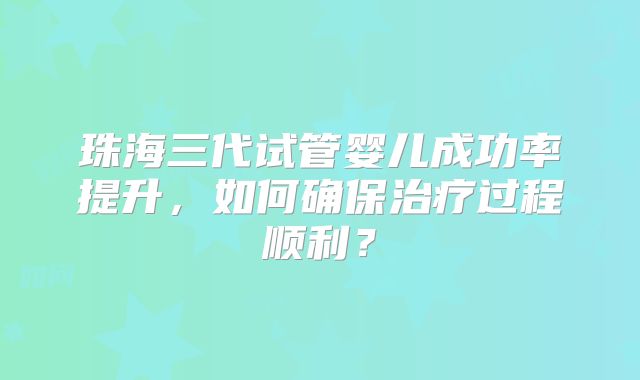 珠海三代试管婴儿成功率提升，如何确保治疗过程顺利？