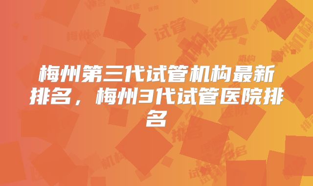 梅州第三代试管机构最新排名，梅州3代试管医院排名