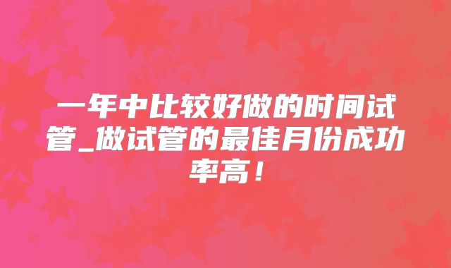 一年中比较好做的时间试管_做试管的最佳月份成功率高！