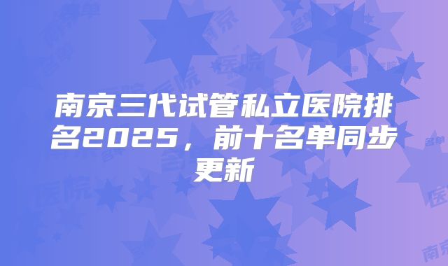 南京三代试管私立医院排名2025，前十名单同步更新
