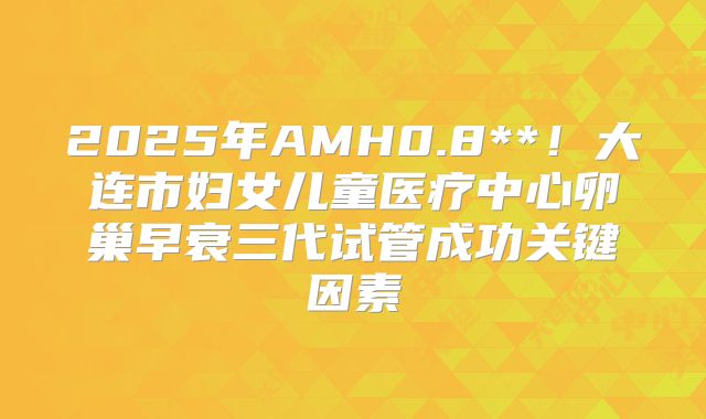 2025年AMH0.8**！大连市妇女儿童医疗中心卵巢早衰三代试管成功关键因素