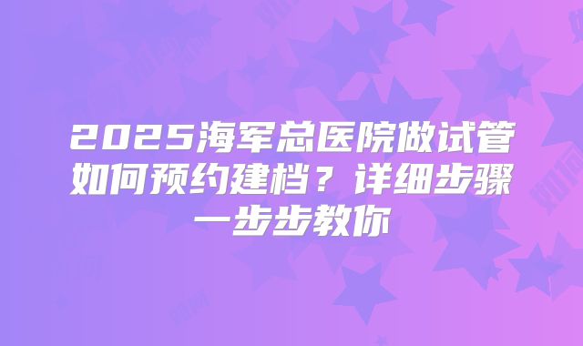 2025海军总医院做试管如何预约建档？详细步骤一步步教你