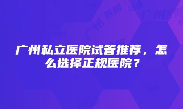 广州私立医院试管推荐,怎么选择正规医院?