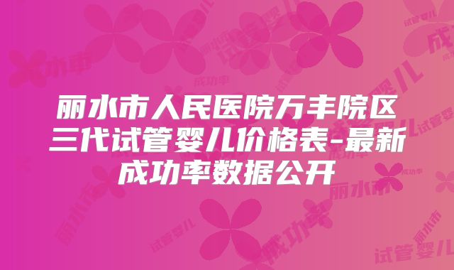 丽水市人民医院万丰院区三代试管婴儿价格表-最新成功率数据公开